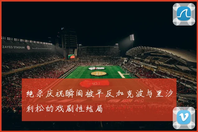 绝杀庆祝瞬间被平反加克波与里沙利松的戏剧性结局