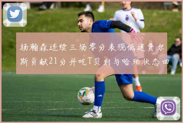 杨瀚森连续三场零分表现低迷费尔斯贡献21分并吃T贝利与哈珀状态回暖