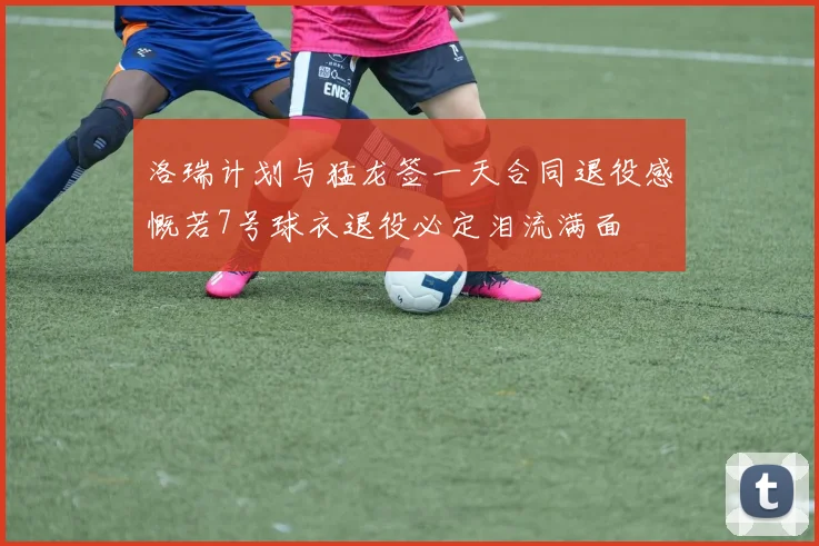 洛瑞计划与猛龙签一天合同退役感慨若7号球衣退役必定泪流满面
