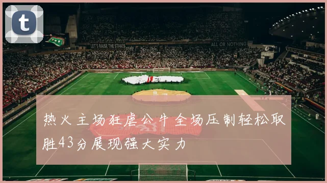 热火主场狂虐公牛全场压制轻松取胜43分展现强大实力