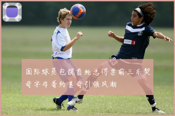 国际球员包揽首轮总得票前三东契奇字母哥约基奇引领风潮