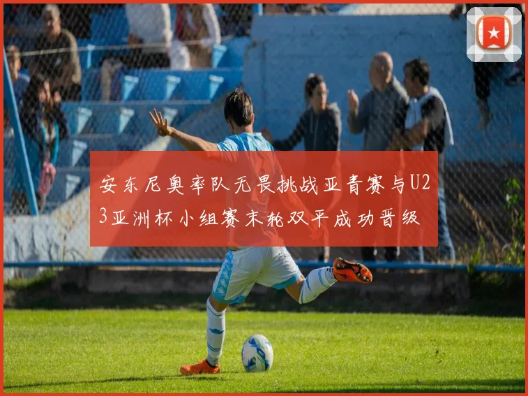 安东尼奥率队无畏挑战亚青赛与U23亚洲杯小组赛末轮双平成功晋级
