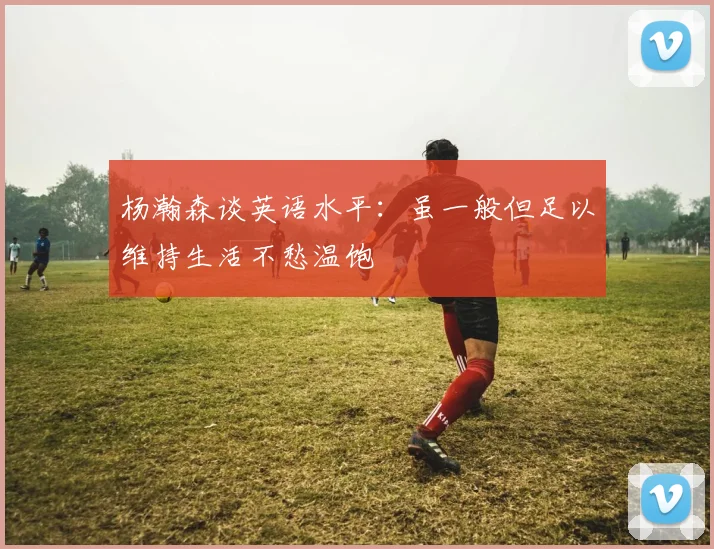 杨瀚森谈英语水平：虽一般但足以维持生活不愁温饱