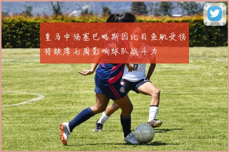 皇马中场塞巴略斯因比目鱼肌受伤将缺席七周影响球队战斗力