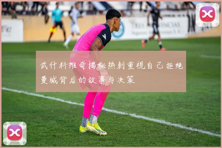 武什科维奇揭秘热刺重视自己拒绝曼城背后的故事与决策