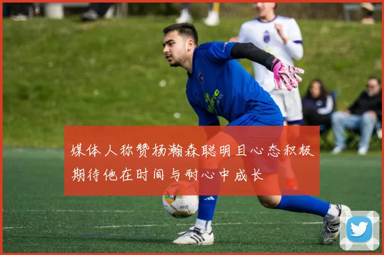 媒体人称赞杨瀚森聪明且心态积极期待他在时间与耐心中成长