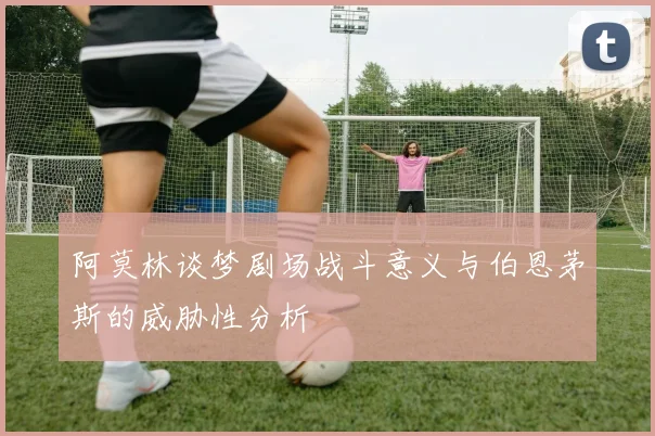阿莫林谈梦剧场战斗意义与伯恩茅斯的威胁性分析
