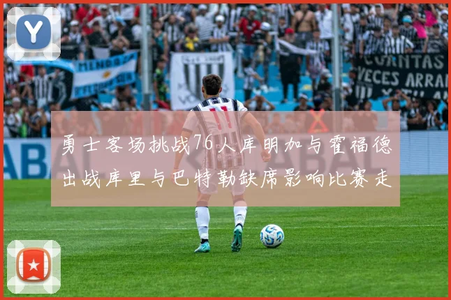 勇士客场挑战76人库明加与霍福德出战库里与巴特勒缺席影响比赛走势