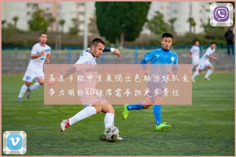 乌度卡称申京表现出色助力球队竞争力明白KD缺席需承担更多责任