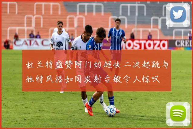杜兰特盛赞阿门的超快二次起跳与独特风格如同发射台般令人惊叹