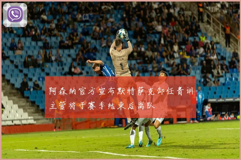 阿森纳官方宣布默特萨克卸任青训主管将于赛季结束后离队