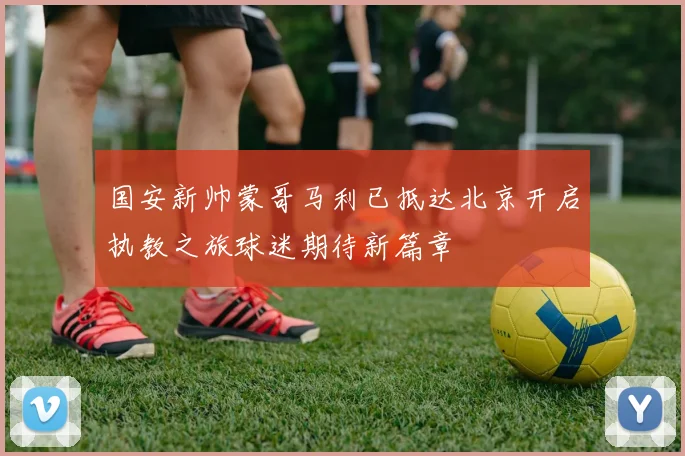 国安新帅蒙哥马利已抵达北京开启执教之旅球迷期待新篇章