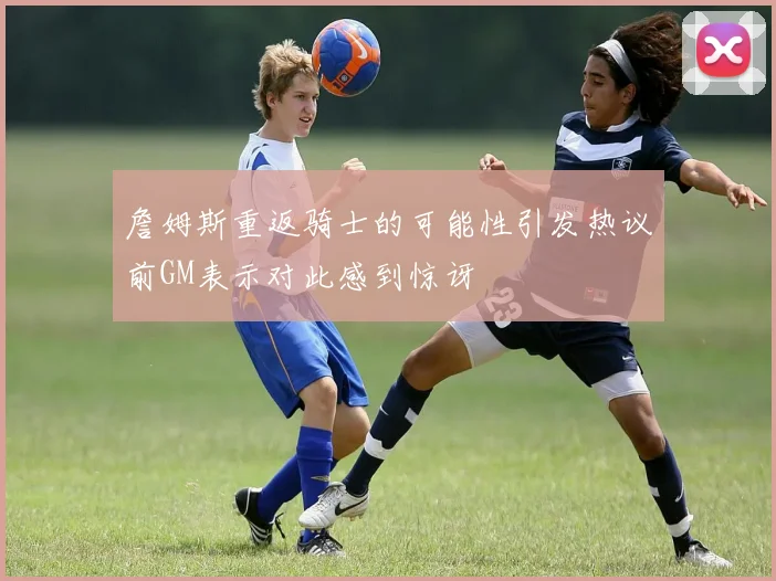 詹姆斯重返骑士的可能性引发热议前GM表示对此感到惊讶
