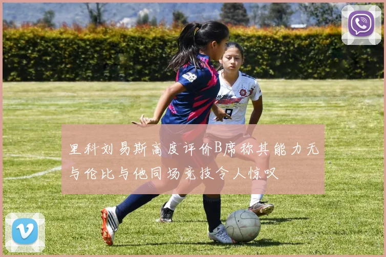 里科刘易斯高度评价B席称其能力无与伦比与他同场竞技令人惊叹