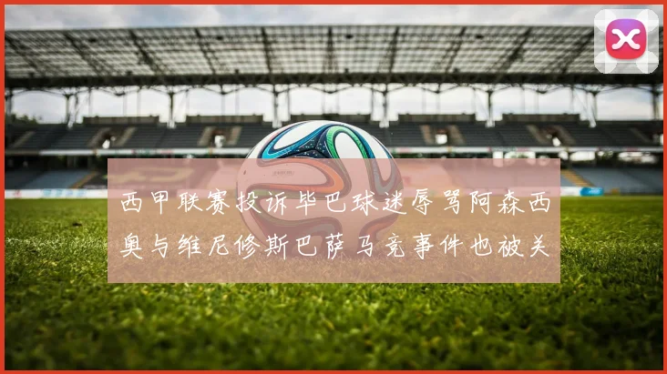 西甲联赛投诉毕巴球迷辱骂阿森西奥与维尼修斯巴萨马竞事件也被关注